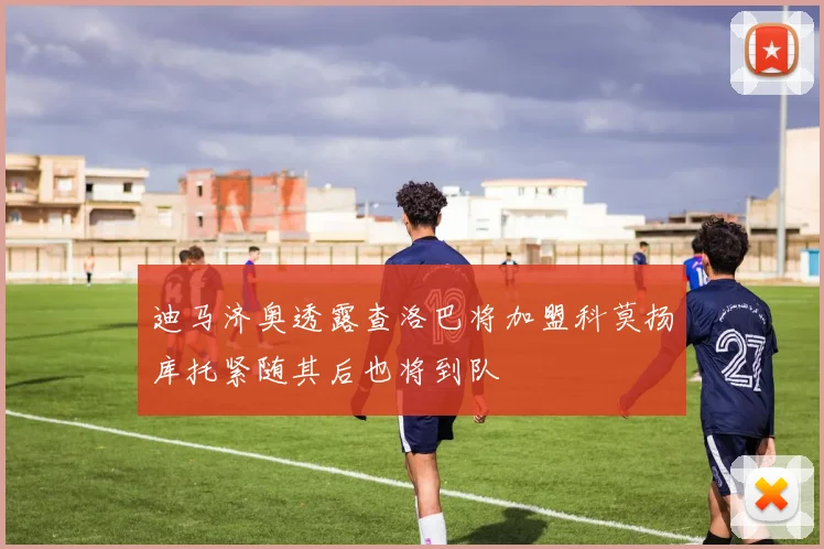迪马济奥透露查洛巴将加盟科莫扬库托紧随其后也将到队